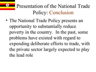 Presentation of the National Trade Policy:   Conclusion The National Trade Policy presents an opportunity to substantially reduce poverty in the country.  In the past, some problems have existed with regard to expending deliberate efforts to trade, with the private sector largely expected to play the lead role   
