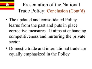 Presentation of the National Trade Policy:   Conclusion (Cont’d) The updated and consolidated Policy learns from the past and puts in place corrective measures.  It aims at enhancing competitiveness and nurturing the private sector   Domestic trade and international trade are equally emphasized in the Policy  