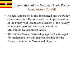 Presentation of the National Trade Policy:   Conclusion (Cont’d) A social dimension is also introduced into the Policy.  Government is fully convinced that implementation of the Policy will lead to achievement of the Poverty reduction targets and the attainment of the Millennium Development Goals The Public-Private Partnership approach envisaged for implementation will make it possible for the Policy to achieve its Vision and Objective  