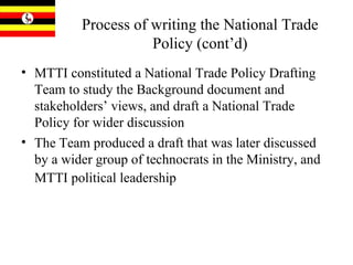 Process of writing the National Trade Policy (cont’d) MTTI constituted a National Trade Policy Drafting Team to study the Background document and stakeholders’ views, and draft a National Trade Policy for wider discussion The Team produced a draft that was later discussed by a wider group of technocrats in the Ministry, and MTTI political leadership   