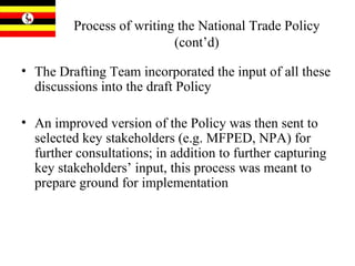 Process of writing the National Trade Policy (cont’d) The Drafting Team incorporated the input of all these discussions into the draft Policy An improved version of the Policy was then sent to selected key stakeholders (e.g. MFPED, NPA) for further consultations; in addition to further capturing key stakeholders’ input, this process was meant to prepare ground for implementation 