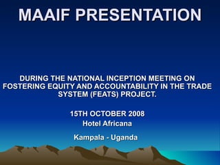 MAAIF PRESENTATION DURING THE NATIONAL INCEPTION MEETING ON FOSTERING EQUITY AND ACCOUNTABILITY IN THE TRADE SYSTEM (FEATS) PROJECT. 15TH OCTOBER 2008 Hotel Africana Kampala - Uganda   