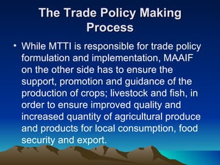 The Trade Policy Making Process While MTTI is responsible for trade policy formulation and implementation, MAAIF on the other side has to ensure the support, promotion and guidance of the production of crops; livestock and fish, in order to ensure improved quality and increased quantity of agricultural produce and products for local consumption, food security and export. 