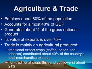Agriculture & Trade Employs about 80% of the population,  Accounts for almost 40% of GDP  Generates about ½ of the gross national product Its value of exports is over 75%  Trade is mainly on agricultural produced:  traditional export crops (coffee, cotton, tea, tobacco) contributed about 40% of the country’s total merchandise exports  non-traditional crops (fish and cut flowers) about 21% .  