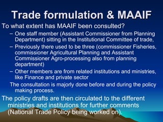 Trade formulation & MAAIF To what extent has MAAIF been consulted? One staff member (Assistant Commissioner from Planning Department) sitting in the Institutional Committee of trade,  Previously there used to be three (commissioner Fisheries, commissioner Agricultural Planning and Assistant Commissioner Agro-processing also from planning department)  Other members are from related institutions and ministries, like Finance and private sector  The consultation is majorly done before and during the policy making process. The policy drafts are then circulated to the different ministries and institutions for further comments (National Trade Policy being worked on). 