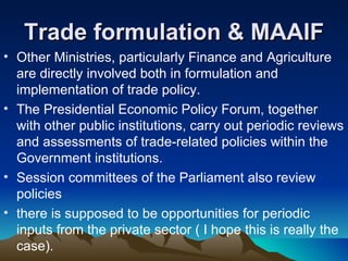 Trade formulation & MAAIF Other Ministries, particularly Finance and Agriculture are directly involved both in formulation and implementation of trade policy.  The Presidential Economic Policy Forum, together with other public institutions, carry out periodic reviews and assessments of trade-related policies within the Government institutions.  Session committees of the Parliament also review policies there is supposed to be opportunities for periodic inputs from the private sector ( I hope this is really the case). 