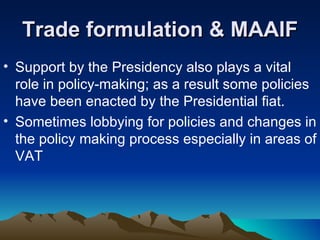 Trade formulation & MAAIF Support by the Presidency also plays a vital role in policy-making; as a result some policies have been enacted by the Presidential fiat.  Sometimes lobbying for policies and changes in the policy making process especially in areas of VAT 