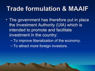 Trade formulation & MAAIF The government has therefore put in place the Investment Authority (UIA) which is intended to promote and facilitate investment in the country: To improve liberalization of the economy.  To attract more foreign investors. 