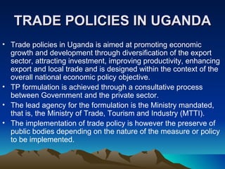 TRADE POLICIES IN UGANDA Trade policies in Uganda is aimed at promoting economic growth and development through diversification of the export sector, attracting investment, improving productivity, enhancing export and local trade and is designed within the context of the overall national economic policy objective.  TP formulation is achieved through a consultative process between Government and the private sector.  The lead agency for the formulation is the Ministry mandated, that is, the Ministry of Trade, Tourism and Industry (MTTI).  The implementation of trade policy is however the preserve of public bodies depending on the nature of the measure or policy to be implemented. 