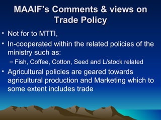 MAAIF’s Comments & views on Trade Policy Not for to MTTI,  In-cooperated within the related policies of the ministry such as: Fish, Coffee, Cotton, Seed and L/stock related Agricultural policies are geared towards agricultural production and Marketing which to some extent includes trade 