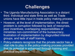 Challenges The Uganda Manufacturing Association is a distant third. Individual and state firms as well as Trade unions have little input in trade policy making process  However, at the level of implementation, the direst problem is corruption followed by lack of resources, poor incentives, overlapping responsibilities of ministries non-commitment of the bureaucracy, frustration of implementation by disgruntled interest groups, and lack of staff training.  Policy-makers recognize that the private sector has a vital role to play in the policy-making process provided that its potential is enhanced through training and practical experience.  