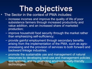 The objectives The Sector in the context of PMA includes:  increase incomes and improve the quality of life of poor subsistence farmers through increased productivity and value addition, and an increased share of marketed production;  improve household food security through the market rather than emphasizing self-sufficiency;  provide gainful employment through secondary benefits arising from the implementation of the PMA, such as agro-processing and the provision of services to both forward and backward linkage industries;  promote the sustainable use and management of natural resources by developing land-use and management policies and systems, and by promoting environmentally-friendly technologies.  