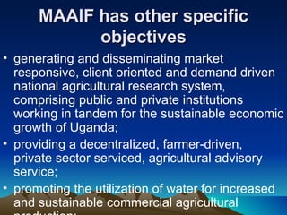 MAAIF has other specific objectives generating and disseminating market responsive, client oriented and demand driven national agricultural research system, comprising public and private institutions working in tandem for the sustainable economic growth of Uganda;  providing a decentralized, farmer-driven, private sector serviced, agricultural advisory service;  promoting the utilization of water for increased and sustainable commercial agricultural production;  