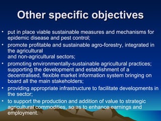 Other specific objectives put in place viable sustainable measures and mechanisms for epidemic disease and pest control;  promote profitable and sustainable agro-forestry, integrated in the agricultural and non-agricultural sectors;  promoting environmentally-sustainable agricultural practices; supporting the development and establishment of a decentralised, flexible market information system bringing on board all the main stakeholders;  providing appropriate infrastructure to facilitate developments in the sector;  to support the production and addition of value to strategic agricultural commodities, so as to enhance earnings and employment.  