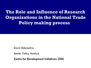 The Role and Influence of Research Organizations in the National Trade Policy making process  Davis Ddamulira  Senior Policy Analyst  Centre for Development Initiatives (CDI)  