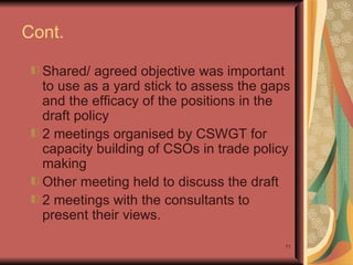 Cont. Shared/ agreed objective was important to use  as a yard stick to assess the gaps and the efficacy of the positions in the draft policy 2 meetings organised by CSWGT for capacity building of CSOs in trade policy making  Other meeting held to discuss the draft  2 meetings with the consultants to present their views. 