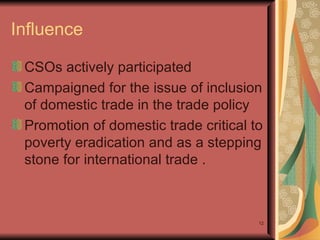 Influence  CSOs actively participated  Campaigned for the issue of inclusion of domestic trade in the trade policy  Promotion of domestic trade critical to poverty eradication and as a stepping stone for international trade . 