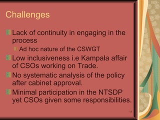 Challenges  Lack of continuity in engaging in the process Ad hoc nature of the CSWGT Low inclusiveness i.e Kampala affair of CSOs working on Trade. No systematic analysis of the policy after cabinet approval.  Minimal participation in the NTSDP yet CSOs given some responsibilities. 
