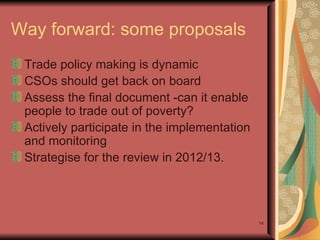 Way forward: some proposals Trade policy making is dynamic  CSOs should get back on board Assess the final document -can it enable people to trade out of poverty? Actively participate in the implementation and monitoring  Strategise for the review in 2012/13.  