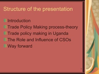 Structure of the presentation   Introduction  Trade Policy Making process-theory  Trade policy making in Uganda  The Role and Influence of CSOs  Way forward  
