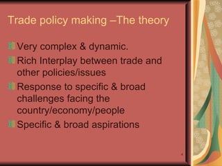 Trade policy making –The theory  Very complex & dynamic. Rich Interplay between trade and other policies/issues  Response to specific & broad challenges facing the country/economy/people Specific & broad aspirations  