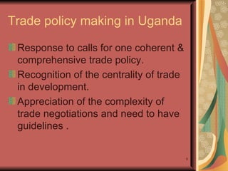 Trade policy making in Uganda  Response to calls for one coherent & comprehensive trade policy. Recognition of the centrality of trade in development.  Appreciation of the complexity of trade negotiations and need to have guidelines . 