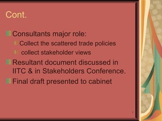 Cont. Consultants major role: Collect the scattered trade policies  collect stakeholder views Resultant document discussed in IITC & in Stakeholders Conference.  Final draft presented to cabinet 