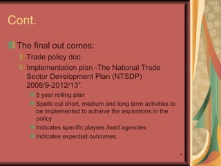 Cont. The final out comes: Trade policy doc.  Implementation plan - The National Trade Sector Development Plan (NTSDP) 2008/9-2012/13”.  5 year rolling plan Spells out short, medium and long term activities to be implemented to achieve the aspirations in the policy Indicates specific players /lead agencies Indicates expected outcomes. 