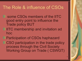 The Role & influence of CSOs some CSOs members of the IITC good entry point to influence the Trade policy BUT IITC membership and invitation ad hoc Participation of CSOs haphazard CSO participation in the trade policy process through the Civil Society Working Group on Trade ( CSWGT) 