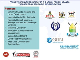 PROMOTING TENURE SECURITY FOR THE URBAN POOR IN UGANDA
THROUGH PRO-POOR TOOLS IMPLEMENTATION
Partners
• Ministry of Lands, Housing and
Urban Development
• Kampala Capital City Authority
• Kampala Central, Makindye,
Rubaga, Nakawa and Kawempe
Divisions
• Makerere University
• Institute of Survey and Land
Management
• Buganda Land Board
• Civil Society Organizations
• Area Local Councils and
Communities
 