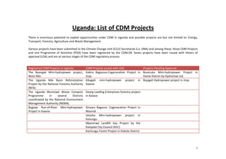 Uganda: List of CDM Projects
There is enormous potential to exploit opportunities under CDM in Uganda and possible projects are but not limited to: Energy,
Transport, Forestry, Agriculture and Waste Management.

Various projects have been submitted to the Climate Change Unit (CCU) Secretariat (i.e. DNA) and among these; three CDM Projects
and one Programme of Activities (POA) have been registered by the CDM-EB. Seven projects have been issued with letters of
approval (LOA) and are at various stages of the CDM regulatory process.


Registered CDM Projects in Uganda             CDM Projects issued with LOA            Projects Pending Approval
The Nyangak Mini-hydropower project,          Kakira Bagassse-Cogenaration Project in Buseruka Mini-hydropower Project in
West Nile.                                    Jinja                                   Home District by Hydromax Ltd.
The Uganda Nile Basin Reforestation           Kikagati mini-hydropower project in Bujagali Hydropower project in Jinja.
Project by the National Forestry Authority    Kasese
(NFA)
The Uganda Municipal Waste Compost            Georg Loeding Enterprises forestry project
Programme        in   several     Districts   in Kasese
coordinated by the National Environment
Management Authority (NEMA)
Bugoye Run-of-River Mini-hydropower           Kinyara Bagasse- Cogenaration Project in
Project in Kasese                             Masindi
                                              Ishasha Mini-hydropower project in
                                              Kanungu
                                              Mpererwe Landfill Gas Project by the
                                              Kampala City Council (KCC)
                                              Kachungu Forest Project in Dokolo District




                                                                                                                              1
 