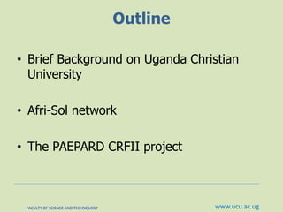 Outline
• Brief Background on Uganda Christian
University
• Afri-Sol network
• The PAEPARD CRFII project
FACULTY OF SCIENCE AND TECHNOLOGY www.ucu.ac.ug
 