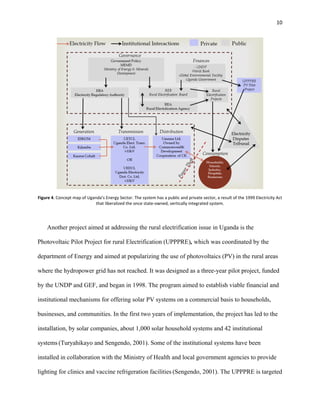 10
Figure 4. Concept map of Uganda’s Energy Sector. The system has a public and private sector, a result of the 1999 Electricity Act
that liberalized the once state-owned, vertically integrated system.
Another project aimed at addressing the rural electrification issue in Uganda is the
Photovoltaic Pilot Project for rural Electrification (UPPPRE), which was coordinated by the
department of Energy and aimed at popularizing the use of photovoltaics (PV) in the rural areas
where the hydropower grid has not reached. It was designed as a three-year pilot project, funded
by the UNDP and GEF, and began in 1998. The program aimed to establish viable financial and
institutional mechanisms for offering solar PV systems on a commercial basis to households,
businesses, and communities. In the first two years of implementation, the project has led to the
installation, by solar companies, about 1,000 solar household systems and 42 institutional
systems (Turyahikayo and Sengendo, 2001). Some of the institutional systems have been
installed in collaboration with the Ministry of Health and local government agencies to provide
lighting for clinics and vaccine refrigeration facilities (Sengendo, 2001). The UPPPRE is targeted
 