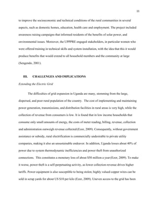 11
to improve the socioeconomic and technical conditions of the rural communities in several
aspects, such as domestic homes, education, health care and employment. The project included
awareness raising campaigns that informed residents of the benefits of solar power, and
environmental issues. Moreover, the UPPPRE engaged stakeholders, in particular women who
were offered training in technical skills and system installation, with the idea that this it would
produce benefits that would extend to all household members and the community at large
(Sengendo, 2001).
III. CHALLENGES AND IMPLICATIONS
Extending the Electric Grid
The difficulties of grid expansion in Uganda are many, stemming from the large,
dispersed, and poor rural population of the country. The cost of implementing and maintaining
power generation, transmissions, and distribution facilities in rural areas is very high, while the
collection of revenue from consumers is low. It is found that in low income households that
consume only small amounts of energy, the costs of meter reading, billing, revenue, collection
and administration outweigh revenue collected (Ezor, 2009). Consequently, without government
assistance or subsidy, rural electrification is commercially undesirable to private utility
companies, making it also an unsustainable endeavor. In addition, Uganda losses about 40% of
power due to system thermodynamic inefficiencies and power theft from unauthorized
connections. This constitutes a monetary loss of about $50 million a year (Ezor, 2009). To make
it worse, power theft is a self-perpetuating activity, as lower collection revenue drives higher
tariffs. Power equipment is also susceptible to being stolen; highly valued copper wires can be
sold in scrap yards for about US $10 per kilo (Ezor, 2009). Uneven access to the grid has been
 
