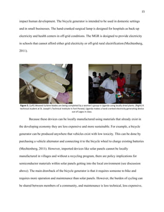 15
impact human development. The bicycle generator is intended to be used in domestic settings
and in small businesses. The hand-cranked surgical lamp is designed for hospitals as back-up
electricity and health centers in off-grid conditions. The MGR is designed to provide electricity
in schools that cannot afford either grid electricity or off-grid rural electrification (Mechtenberg,
2011).
Figure 5. (Left) Weaved turbine blades are being completed by a women’s group in Uganda using locally dried plants. (Right) A
technical student at St. Joseph’s Technical Institute in Fort Poratal, Uganda makes a hand cranked electricity generating device
out of Legos in class.
Because these devices can be locally manufactured using materials that already exist in
the developing economy they are less expensive and more sustainable. For example, a bicycle
generator can be produced anywhere that vehicles exist with low toxicity. This can be done by
purchasing a vehicle alternator and connecting it to the bicycle wheel to charge existing batteries
(Mechtenberg, 2011). However, imported devices like solar panels cannot be locally
manufactured in villages and without a recycling program, there are policy implications for
semiconductor materials within solar panels getting into the local environment (see discussion
above). The main drawback of the bicycle generator is that it requires someone to bike and
requires more operation and maintenance than solar panels. However, the burden of cycling can
be shared between members of a community, and maintenance is less technical, less expensive,
 