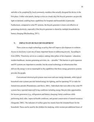 16
and able to be completed by local community members that actually designed the device in the
first place. Unlike solar panels, during a crisis (or cloudy day) the bicycle generator can provide
light on-demand, enabling basic capabilities for hospitals and households in particular.
Furthermore, compared to solar PV systems, the bicycle generator is more cost effective at
generating electricity, especially if the bicycle generator is shared by multiple households for
battery charging (Mechtenberg, 2011).
V. IMPACTS ON HUMAN DEVELOPMENT
There exists no single technology or policy that will improve development in isolation.
Access to electricity is just one of many important factors in addressing poverty. According to
Ezor (2009), “Electricity serves as a catalyst, making other pillars of development—education,
modern healthcare, income generating activities, etc.—possible.” The barriers to grid expansion
and PV systems are important to consider, but the actual technology or infrastructure that
delivers the energy is not as meaningful as the capabilities that those energy generation systems
provides the people.
Conventional electrical grid systems meet most end-user energy demands, while typical
household solar systems provide limited energy for lighting, and for operating TV or radio for
limited time periods (Wamukonya, and Davis, 2001). Individuals that were able to buy solar PV
systems have reported improved living conditions including energy that provides opportunities
for income generation (e.g., refrigeration and battery charging), better conditions while
performing daily talks, improved health conditions, and greater conservation of natural resources
(Sengendo, 2001). The indicator of welfare gains has mainly been the extended hours for the
household. These can be used by the children for studying, while women put additional hours of
 