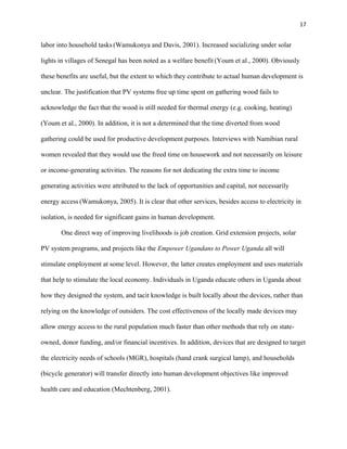 17
labor into household tasks (Wamukonya and Davis, 2001). Increased socializing under solar
lights in villages of Senegal has been noted as a welfare benefit (Youm et al., 2000). Obviously
these benefits are useful, but the extent to which they contribute to actual human development is
unclear. The justification that PV systems free up time spent on gathering wood fails to
acknowledge the fact that the wood is still needed for thermal energy (e.g. cooking, heating)
(Youm et al., 2000). In addition, it is not a determined that the time diverted from wood
gathering could be used for productive development purposes. Interviews with Namibian rural
women revealed that they would use the freed time on housework and not necessarily on leisure
or income-generating activities. The reasons for not dedicating the extra time to income
generating activities were attributed to the lack of opportunities and capital, not necessarily
energy access (Wamukonya, 2005). It is clear that other services, besides access to electricity in
isolation, is needed for significant gains in human development.
One direct way of improving livelihoods is job creation. Grid extension projects, solar
PV system programs, and projects like the Empower Ugandans to Power Uganda all will
stimulate employment at some level. However, the latter creates employment and uses materials
that help to stimulate the local economy. Individuals in Uganda educate others in Uganda about
how they designed the system, and tacit knowledge is built locally about the devices, rather than
relying on the knowledge of outsiders. The cost effectiveness of the locally made devices may
allow energy access to the rural population much faster than other methods that rely on state-
owned, donor funding, and/or financial incentives. In addition, devices that are designed to target
the electricity needs of schools (MGR), hospitals (hand crank surgical lamp), and households
(bicycle generator) will transfer directly into human development objectives like improved
health care and education (Mechtenberg, 2001).
 