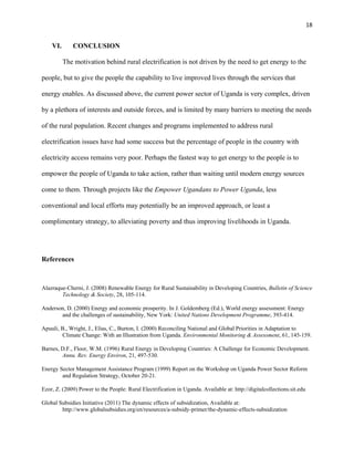 18
VI. CONCLUSION
The motivation behind rural electrification is not driven by the need to get energy to the
people, but to give the people the capability to live improved lives through the services that
energy enables. As discussed above, the current power sector of Uganda is very complex, driven
by a plethora of interests and outside forces, and is limited by many barriers to meeting the needs
of the rural population. Recent changes and programs implemented to address rural
electrification issues have had some success but the percentage of people in the country with
electricity access remains very poor. Perhaps the fastest way to get energy to the people is to
empower the people of Uganda to take action, rather than waiting until modern energy sources
come to them. Through projects like the Empower Ugandans to Power Uganda, less
conventional and local efforts may potentially be an improved approach, or least a
complimentary strategy, to alleviating poverty and thus improving livelihoods in Uganda.
References
Alazraque-Cherni, J. (2008) Renewable Energy for Rural Sustainability in Developing Countries, Bulletin of Science
Technology & Society, 28, 105-114.
Anderson, D. (2000) Energy and economic prosperity. In J. Goldemberg (Ed.), World energy assessment: Energy
and the challenges of sustainability, New York: United Nations Development Programme, 393-414.
Apuuli, B., Wright, J., Elias, C., Burton, I. (2000) Reconciling National and Global Priorities in Adaptation to
Climate Change: With an Illustration from Uganda. Environmental Monitoring & Assessment, 61, 145-159.
Barnes, D.F., Floor, W.M. (1996) Rural Energy in Developing Countries: A Challenge for Economic Development.
Annu. Rev. Energy Environ, 21, 497-530.
Energy Sector Management Assistance Program (1999) Report on the Workshop on Uganda Power Sector Reform
and Regulation Strategy, October 20-21.
Ezor, Z. (2009) Power to the People: Rural Electrification in Uganda. Available at: http://digitalcollections.sit.edu
Global Subsidies Initiative (2011) The dynamic effects of subsidization, Available at:
http://www.globalsubsidies.org/en/resources/a-subsidy-primer/the-dynamic-effects-subsidization
 