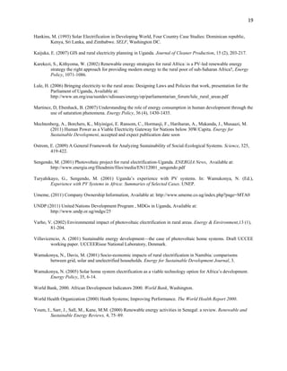 19
Hankins, M. (1993) Solar Electrification in Developing World, Four Country Case Studies: Dominican republic,
Kenya, Sri Lanka, and Zimbabwe. SELF, Washington DC.
Kaijuka, E. (2007) GIS and rural electricity planning in Uganda. Journal of Cleaner Production, 15 (2), 203-217.
Karekezi, S., Kithyoma, W. (2002) Renewable energy strategies for rural Africa: is a PV-led renewable energy
strategy the right approach for providing modern energy to the rural poor of sub-Saharan Africa?, Energy
Policy, 1071-1086.
Lule, H. (2006) Bringing electricity to the rural areas: Designing Laws and Policies that work, presentation for the
Parliament of Uganda, Available at:
http://www.un.org/esa/sustdev/sdissues/energy/op/parliamentarian_forum/lule_rural_areas.pdf
Martinez, D, Ebenhack, B. (2007) Understanding the role of energy consumption in human development through the
use of saturation phenomena. Energy Policy, 36 (4), 1430-1435.
Mechtenberg, A., Borchers, K., Miyinigoi, E. Ransom, C., Hormasji, F., Hariharan, A., Makanda, J., Musaazi, M.
(2011) Human Power as a Viable Electricity Gateway for Nations below 30W/Capita. Energy for
Sustainable Development, accepted and expect publication date soon
Ostrom, E. (2009) A General Framework for Analyzing Sustainability of Social-Ecological Systems. Science, 325,
419-422.
Sengendo, M. (2001) Photovoltaic project for rural electrification-Uganda. ENERGIA News, Available at:
http://www.energia.org/fileadmin/files/media/EN112001_sengendo.pdf
Turyahikayo, G., Sengendo, M. (2001) Uganda’s experience with PV systems. In: Wamukonya, N. (Ed.),
Experience with PV Systems in Africa: Summaries of Selected Cases. UNEP.
Umeme, (2011) Company Ownership Information, Available at: http://www.umeme.co.ug/index.php?page=MTA0
UNDP (2011) United Nations Development Program , MDGs in Uganda, Available at:
http://www.undp.or.ug/mdgs/25
Varho, V. (2002) Environmental impact of photovoltaic electrification in rural areas. Energy & Environment,13 (1),
81-204.
Villavicencio, A. (2001) Sustainable energy development—the case of photovoltaic home systems. Draft UCCEE
working paper. UCCEERisoe National Laboratory, Denmark.
Wamukonya, N., Davis, M. (2001) Socio-economic impacts of rural electrification in Namibia: comparisons
between grid, solar and unelectrified households. Energy for Sustainable Development Journal, 3.
Wamukonya, N. (2005) Solar home system electrification as a viable technology option for Africa’s development.
Energy Policy, 35, 6-14.
World Bank, 2000. African Development Indicators 2000. World Bank, Washington.
World Health Organization (2000) Heath Systems; Improving Performance. The World Health Report 2000.
Youm, I., Sarr, J., Sall, M., Kane, M.M. (2000) Renewable energy activities in Senegal: a review. Renewable and
Sustainable Energy Reviews, 4, 75–89.
 