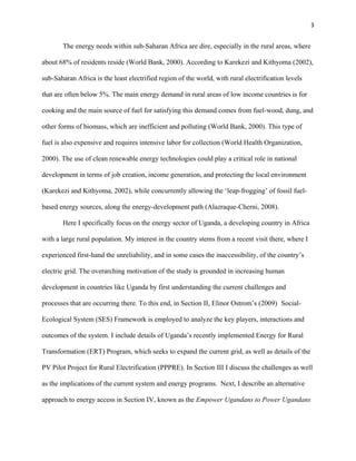 3
The energy needs within sub-Saharan Africa are dire, especially in the rural areas, where
about 68% of residents reside (World Bank, 2000). According to Karekezi and Kithyoma (2002),
sub-Saharan Africa is the least electrified region of the world, with rural electrification levels
that are often below 5%. The main energy demand in rural areas of low income countries is for
cooking and the main source of fuel for satisfying this demand comes from fuel-wood, dung, and
other forms of biomass, which are inefficient and polluting (World Bank, 2000). This type of
fuel is also expensive and requires intensive labor for collection (World Health Organization,
2000). The use of clean renewable energy technologies could play a critical role in national
development in terms of job creation, income generation, and protecting the local environment
(Karekezi and Kithyoma, 2002), while concurrently allowing the ‘leap-frogging’ of fossil fuel-
based energy sources, along the energy-development path (Alazraque-Cherni, 2008).
Here I specifically focus on the energy sector of Uganda, a developing country in Africa
with a large rural population. My interest in the country stems from a recent visit there, where I
experienced first-hand the unreliability, and in some cases the inaccessibility, of the country’s
electric grid. The overarching motivation of the study is grounded in increasing human
development in countries like Uganda by first understanding the current challenges and
processes that are occurring there. To this end, in Section II, Elinor Ostrom’s (2009) Social-
Ecological System (SES) Framework is employed to analyze the key players, interactions and
outcomes of the system. I include details of Uganda’s recently implemented Energy for Rural
Transformation (ERT) Program, which seeks to expand the current grid, as well as details of the
PV Pilot Project for Rural Electrification (PPPRE). In Section III I discuss the challenges as well
as the implications of the current system and energy programs. Next, I describe an alternative
approach to energy access in Section IV, known as the Empower Ugandans to Power Ugandans
 