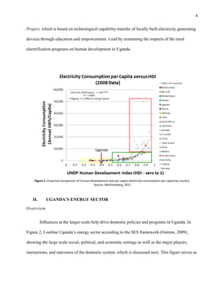 4
Project, which is based on technological capability transfer of locally built electricity generating
devices through education and empowerment. I end by examining the impacts of the rural
electrification programs on human development in Uganda.
Figure 1. Empirical comparison of human development and per capita electricity consumption per capita by country
Source: Mechtenberg, 2011
II. UGANDA’S ENERGY SECTOR
Overview
Influences at the larger-scale help drive domestic policies and programs in Uganda. In
Figure 2, I outline Uganda’s energy sector according to the SES framework (Ostrom, 2009),
showing the large scale social, political, and economic settings as well as the major players,
interactions, and outcomes of the domestic system, which is discussed next. This figure serves as
Uganda
 