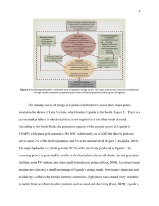 6
Figure 2. Social Ecological System Framework view of Uganda’s Energy Sector. The larger scale social, economic, and political
settings as well as related ecosystems play a role in influencing policies and programs in Uganda.
The primary source of energy in Uganda is hydroelectric power from major plants
located on the shores of Lake Victoria, which borders Uganda to the South (Figure 3). There is a
current market failure in which electricity is not supplied at a level that meets demand.
According to the World Bank, the generation capacity of the current system in Uganda is
340MW, while peak grid demand is 380 MW. Additionally, as of 2007 the electric grid only
serves about 2% of the rural population, and 5% at the national level (Figure 3) (Kaijuka, 2007).
The major hydroelectric plants generate 99.3% of the electricity produced in Uganda. The
remaining power is generated by smaller scale diesel plants, heavy oil plants, thermal generation
facilities, solar PV stations, and other small hydroelectric projects (Ezor, 2009). Petroleum-based
products provide only a small percentage of Uganda’s energy needs. Petroleum is imported, and
availability is affected by foreign currency constraints. High prices have caused many industries
to switch from petroleum to other products such as wood and electricity (Ezor, 2009). Uganda’s
 