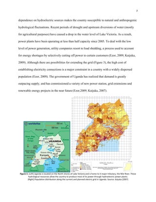 7
dependence on hydroelectric sources makes the country susceptible to natural and anthropogenic
hydrological fluctuations. Recent periods of drought and upstream diversions of water (mostly
for agricultural purposes) have caused a drop in the water level of Lake Victoria. As a result,
power plants have been operating at less than half capacity since 2005. To deal with the low
level of power generation, utility companies resort to load shedding, a process used to account
for energy shortages by selectively cutting off power to certain customers (Ezor, 2009; Kaijuka,
2009). Although there are possibilities for extending the grid (Figure 3), the high cost of
establishing electricity connections is a major constraint in a country with a widely dispersed
population (Ezor, 2009). The government of Uganda has realized that demand is greatly
outpacing supply, and has commissioned a variety of new power station, grid extensions and
renewable energy projects in the near future (Ezor,2009; Kaijuka, 2007).
Figure 3. (Left) Uganda is located on the North shores of Lake Victoria and is home to it major tributary, the Nile River. These
hydrological resources allow the country to produce most of its power through hydroelectric power plants.
(Right) Population distribution along the current and planned electric grid in Uganda. Source: Kaijuka (2007)
 