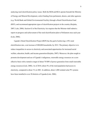 9
analyzing rural electrification policy issues. Both the REB and REA operate beneath the Ministry
of Energy and Mineral Development, solicit funding from parliament, donors, and other agencies
(e.g. World Bank and Global Environmental Facility) through a Rural Electrification Fund
(REF), and recommend appropriate types of electrification projects in the country (Kaijuka,
2007; Lule, 2006). Section 63 of the Electricity Act requires that the Minister shall submit a
report on progress and achievement of the rural electrification plan to Parliament once each year
(Lule, 2006).
Uganda’s Rural Electrification Project (REP) has the goal of achieving a 10% rural
electrification rate, a net increase of 400,000 households, by 2012. The primary objective is to
reduce inequalities in access to electricity and associated opportunities for increased social
welfare, education, health, and income generation (Kaijuka, 2007). Moreover, the plan sought to
promote development and use of Uganda’s indigenous, renewable energy resources on a cost-
effective basis with a tentative target of about 70 MW of power generation from small renewable
energy resources (Lule, 2006). As of 2010, about 4% of the rural population had access to
electricity, compared to about 1% in 2001. In addition, about 1,000 isolated solar PV systems
have been installed in over 50 districts of Uganda (Lule, 2006).
 