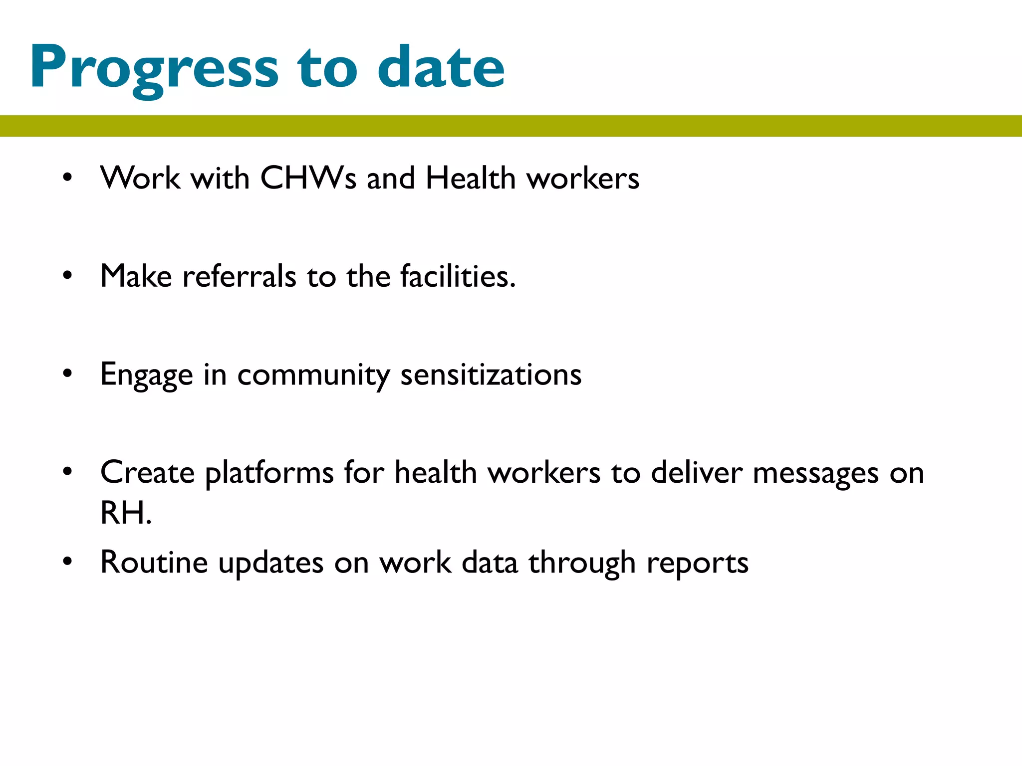 • Work with CHWs and Health workers
• Make referrals to the facilities.
• Engage in community sensitizations
• Create platforms for health workers to deliver messages on
RH.
• Routine updates on work data through reports
Progress to date
 