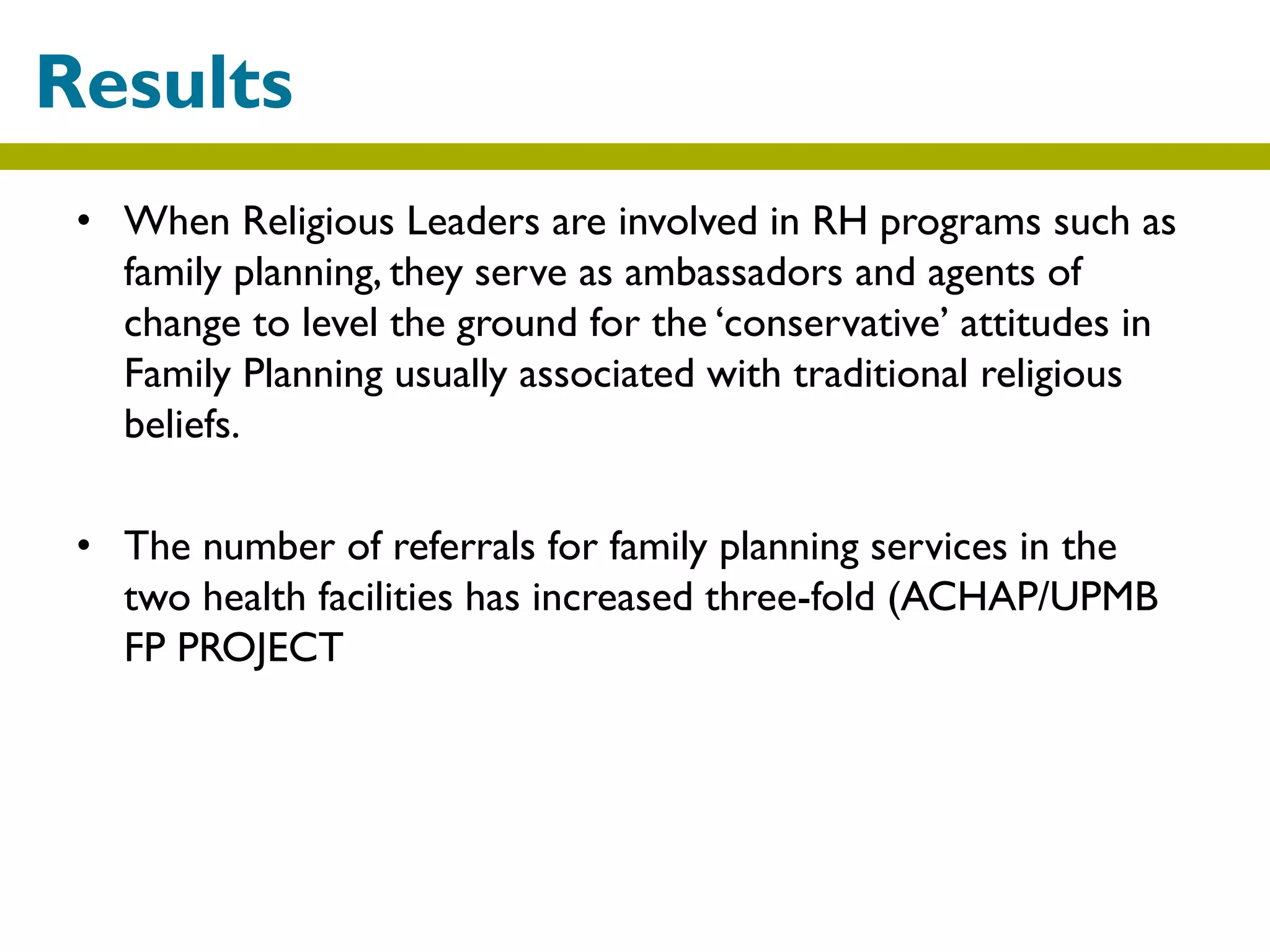 • When Religious Leaders are involved in RH programs such as
family planning, they serve as ambassadors and agents of
change to level the ground for the ‘conservative’ attitudes in
Family Planning usually associated with traditional religious
beliefs.
• The number of referrals for family planning services in the
two health facilities has increased three-fold (ACHAP/UPMB
FP PROJECT
Results
 