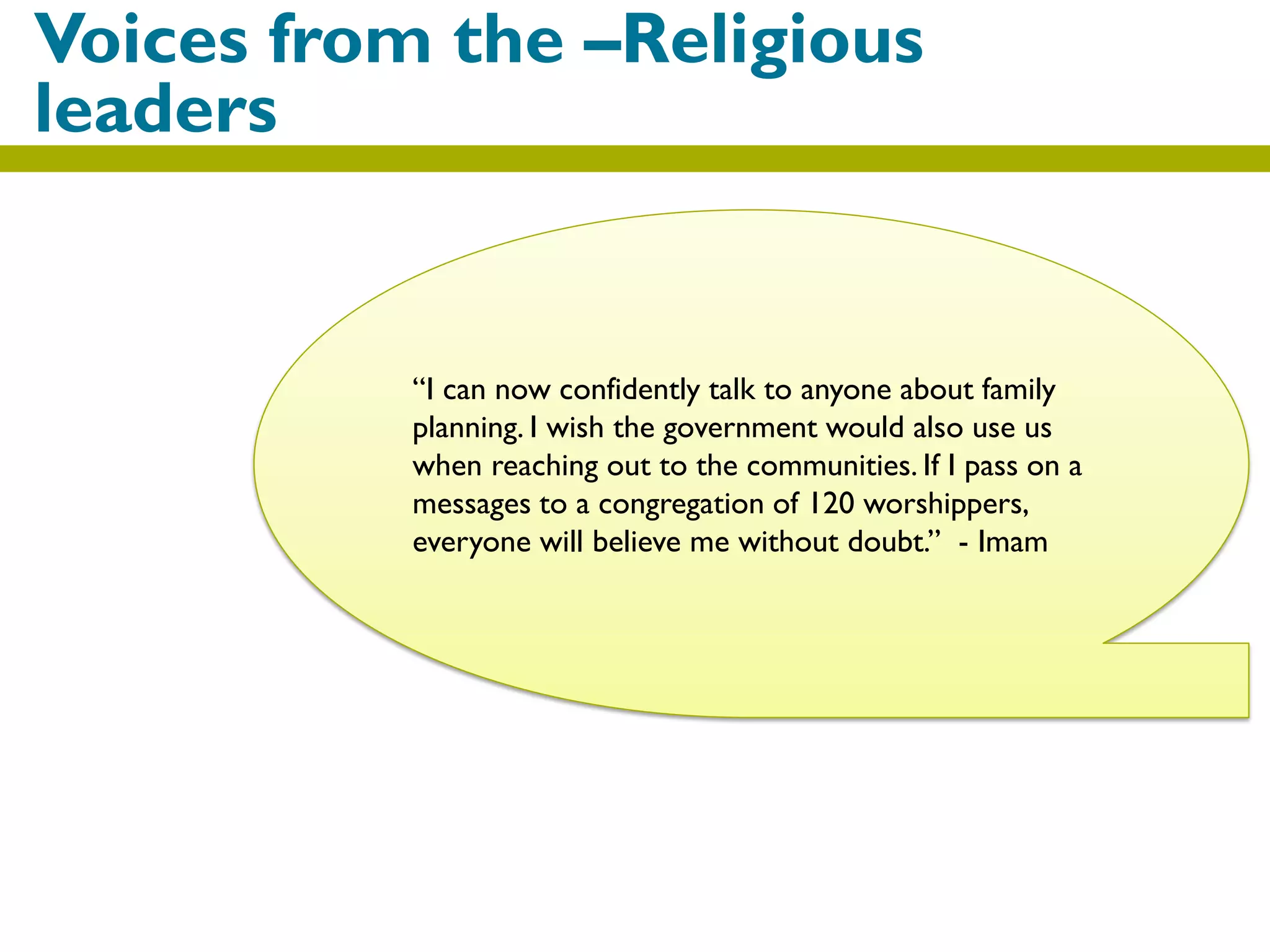 Voices from the –Religious
leaders
“I can now confidently talk to anyone about family
planning. I wish the government would also use us
when reaching out to the communities. If I pass on a
messages to a congregation of 120 worshippers,
everyone will believe me without doubt.” - Imam
 