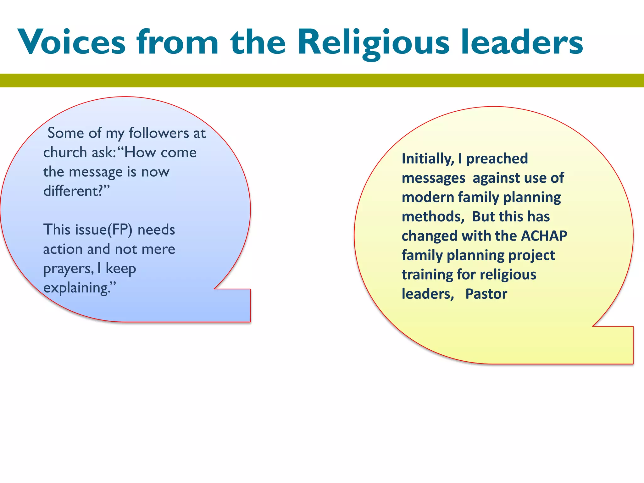 Voices from the Religious leaders
Some of my followers at
church ask:“How come
the message is now
different?”
This issue(FP) needs
action and not mere
prayers, I keep
explaining.”
Initially, I preached
messages against use of
modern family planning
methods, But this has
changed with the ACHAP
family planning project
training for religious
leaders, Pastor
 