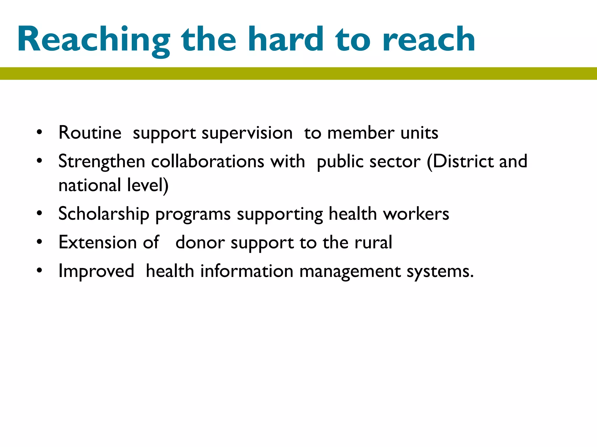 • Routine support supervision to member units
• Strengthen collaborations with public sector (District and
national level)
• Scholarship programs supporting health workers
• Extension of donor support to the rural
• Improved health information management systems.
Reaching the hard to reach
 