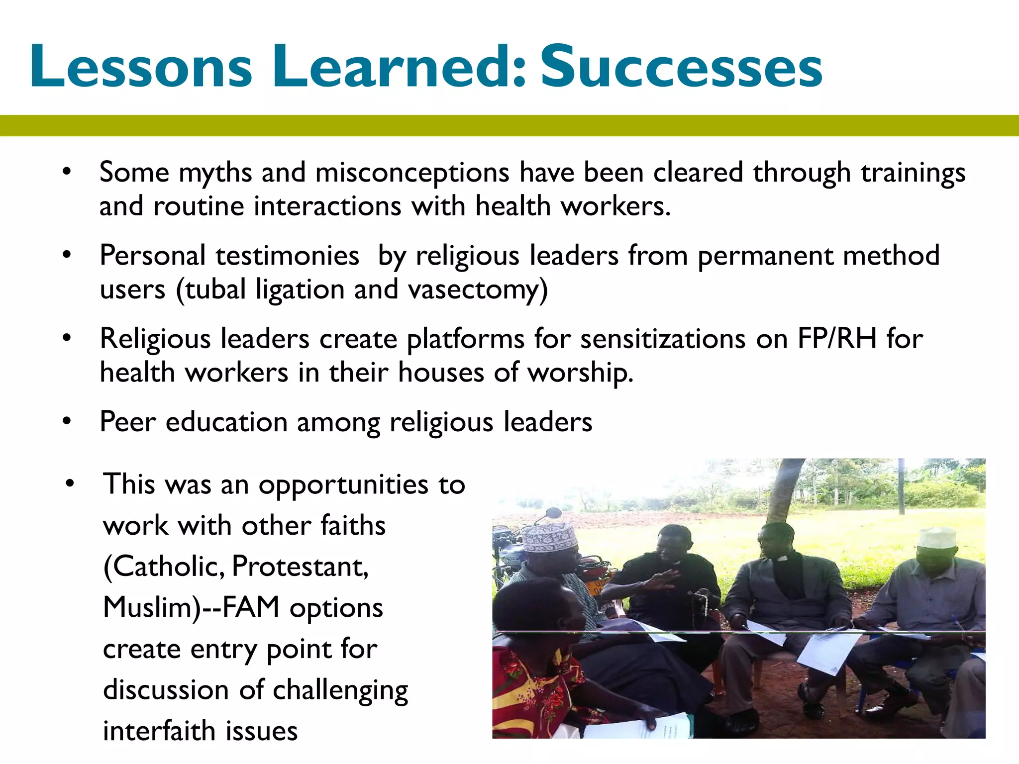 • Some myths and misconceptions have been cleared through trainings
and routine interactions with health workers.
• Personal testimonies by religious leaders from permanent method
users (tubal ligation and vasectomy)
• Religious leaders create platforms for sensitizations on FP/RH for
health workers in their houses of worship.
• Peer education among religious leaders
Lessons Learned: Successes
• This was an opportunities to
work with other faiths
(Catholic, Protestant,
Muslim)--FAM options
create entry point for
discussion of challenging
interfaith issues
 